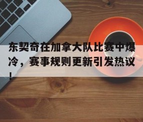 九游娱乐-东契奇在加拿大队比赛中爆冷，赛事规则更新引发热议！的简单介绍
