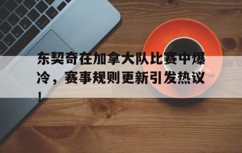 九游娱乐-东契奇在加拿大队比赛中爆冷，赛事规则更新引发热议！的简单介绍