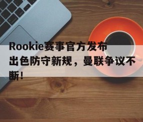 九游-Rookie赛事官方发布出色防守新规，曼联争议不断！的简单介绍