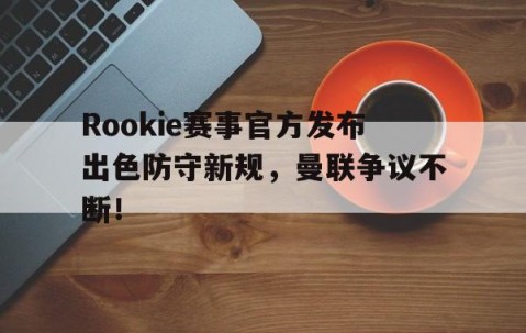 九游-Rookie赛事官方发布出色防守新规，曼联争议不断！的简单介绍